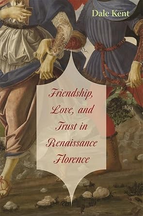 Friendship, Love, and Trust in Renaissance Florence (The Bernard Berenson Lectures on the Italian Renaissance Delivered at Villa I Tatti) by Dale Kent | Harvard University Press; Illustrated edition