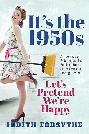 It's the 1950s: Let's Pretend We're Happy: A True Story Of Rebelling Against Feminine Roles Of The 1950’s And Finding Freedom by Judith Forsythe | Judith Forsythe